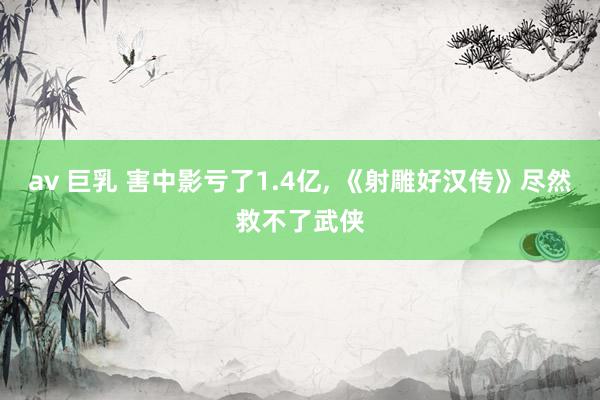 av 巨乳 害中影亏了1.4亿， 《射雕好汉传》尽然救不了武侠