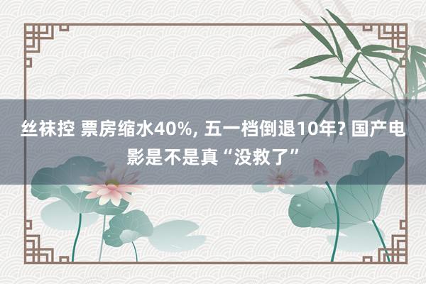 丝袜控 票房缩水40%， 五一档倒退10年? 国产电影是不是真“没救了”