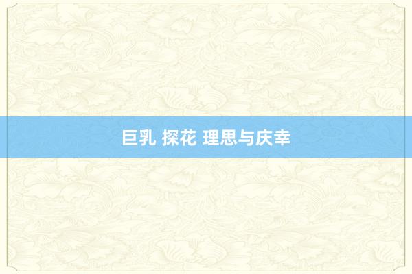 巨乳 探花 理思与庆幸
