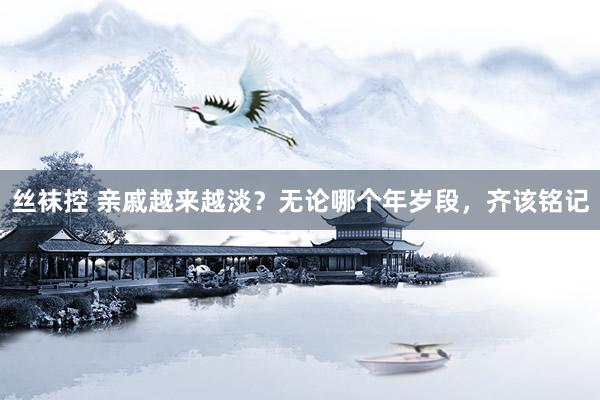 丝袜控 亲戚越来越淡？无论哪个年岁段，齐该铭记