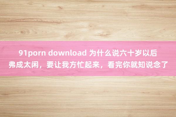 91porn download 为什么说六十岁以后弗成太闲，要让我方忙起来，看完你就知说念了