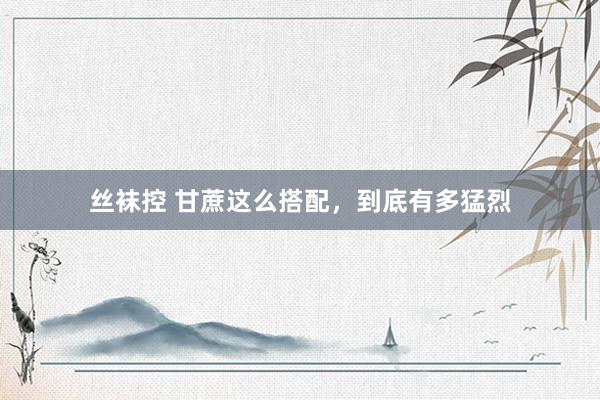 丝袜控 甘蔗这么搭配，到底有多猛烈