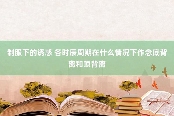 制服下的诱惑 各时辰周期在什么情况下作念底背离和顶背离