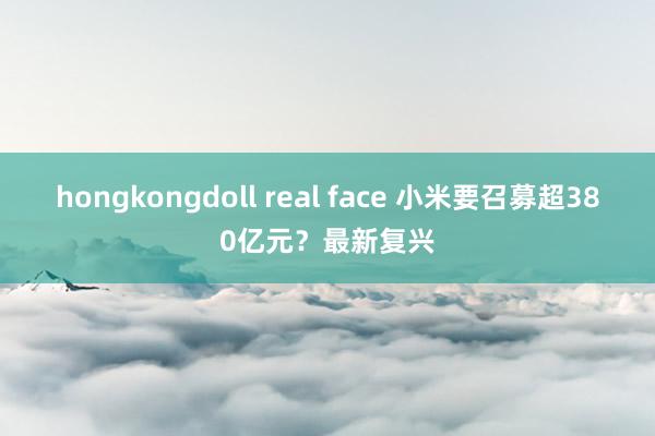 hongkongdoll real face 小米要召募超380亿元？最新复兴