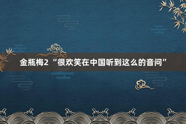 金瓶梅2 “很欢笑在中国听到这么的音问”