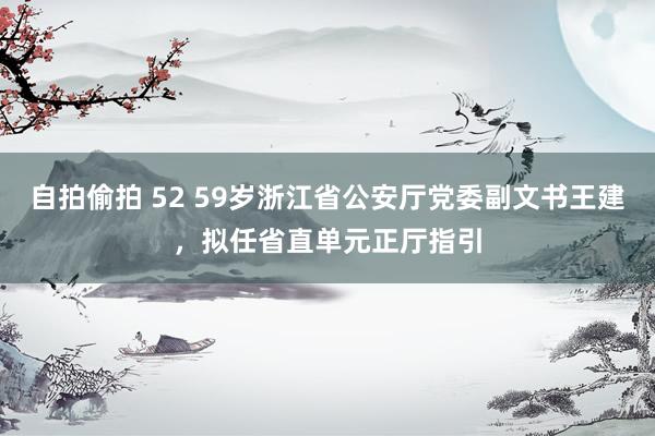 自拍偷拍 52 59岁浙江省公安厅党委副文书王建，拟任省直单元正厅指引