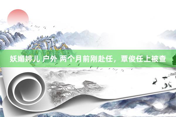 妖媚婷儿 户外 两个月前刚赴任，覃俊任上被查