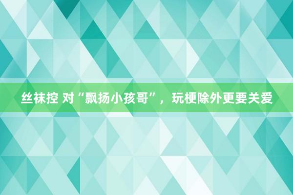 丝袜控 对“飘扬小孩哥”，玩梗除外更要关爱